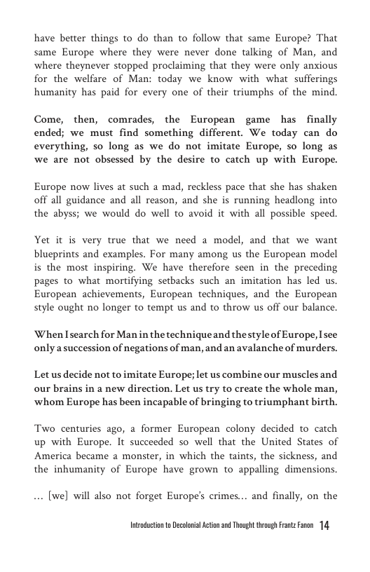 have better things to do than to follow that same Europe? That same Europe where they were never done talking of Man, and where theynever stopped proclaiming that they were only anxious for the welfare of Man: today we know with what sufferings humanity has paid for every one of their triumphs of the mind.  Come, then, comrades, the European game has finally ended; we must find something different. We today can do everything, so long as we do not imitate Europe, so long as we are not obsessed by the desire to catch up with Europe.  Europe now lives at such a mad, reckless pace that she has shaken off all guidance and all reason, and she is running headlong into the abyss; we would do well to avoid it with all possible speed.  Yet it is very true that we need a model, and that we want blueprints and examples. For many among us the European model is the most inspiring. We have therefore seen in the preceding pages to what mortifying setbacks such an imitation has led us. European achievements, European techniques, and the European style ought no longer to tempt us and to throw us off our balance.  When Isearch for Man in the techniqueand thestyle of Europe, Isee only asuccession of negations of man, and an avalanche of murders.  Let us decide not to imitate Europe; let us combine our muscles and our brains in a new direction. Let us try to create the whole man, ‘whom Europe has been incapable of bringing to triumphant birth.  Two centuries ago, @ former European colony decided to catch up with Europe. It succeeded so well that the United States of America became a monster, in which the taints, the sickness, and  the inhumanity of Europe have grown to appalling dimensions.  . [we] will also not forget Europe’s crimes... and finally, on the  Intadctonto Decolovil Acton 2 Though trovgh Frntz Faen 14 